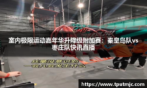 室内极限运动嘉年华升降级附加赛：秦皇岛队vs枣庄队快讯直播
