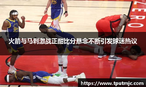 火箭与马刺激战正酣比分悬念不断引发球迷热议